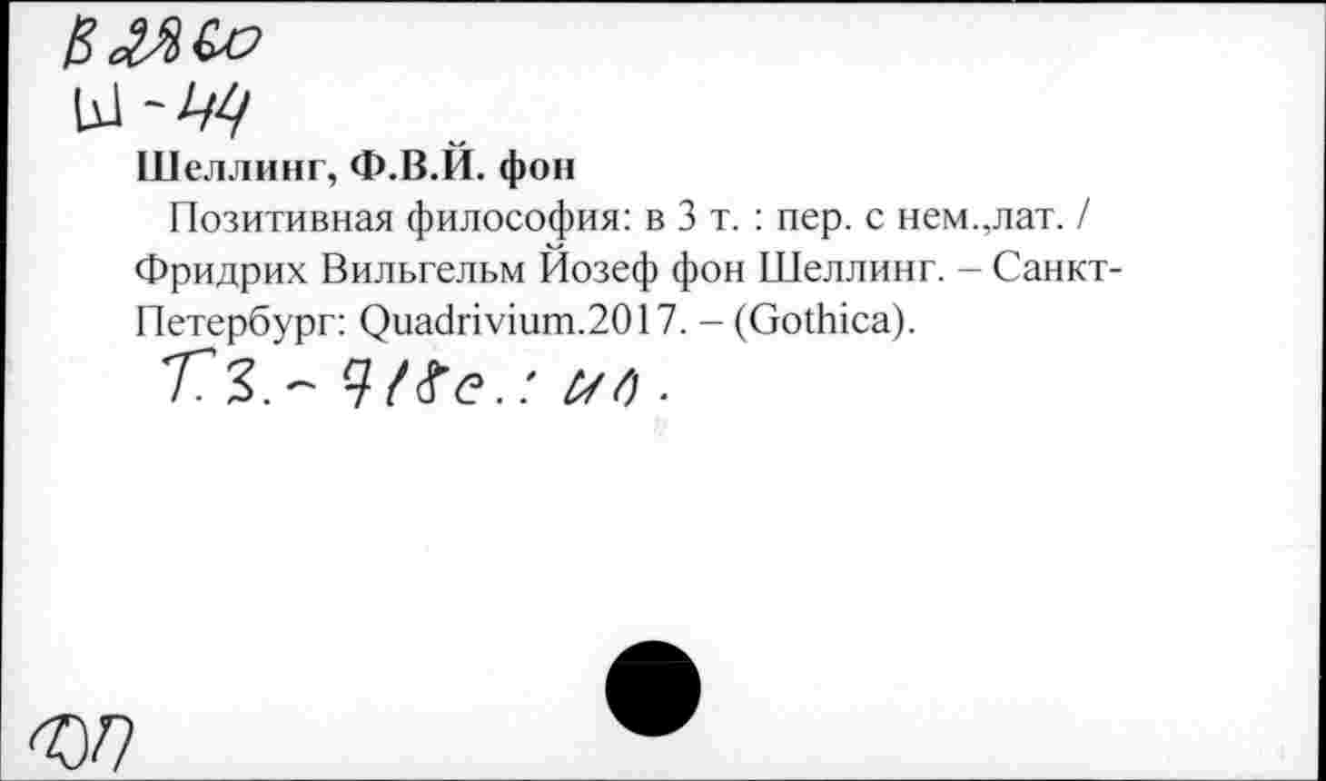 ﻿еаяса
Шеллинг, Ф.В.Й. фон
Позитивная философия: в 3 т. : пер. с нем.,лат. / Фридрих Вильгельм Йозеф фон Шеллинг. - Санкт-Петербург: Риа<1пушт.2О17. - (ОоЙпса).
773,- ип.